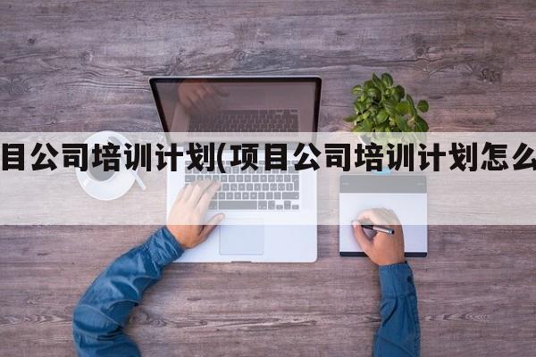 项目公司培训计划(项目公司培训计划怎么写)